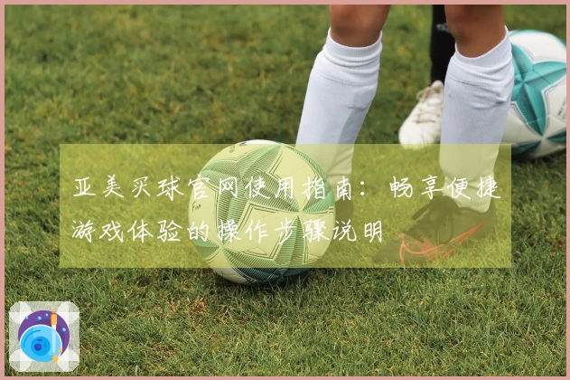 亚美买球官网使用指南：畅享便捷游戏体验的操作步骤说明